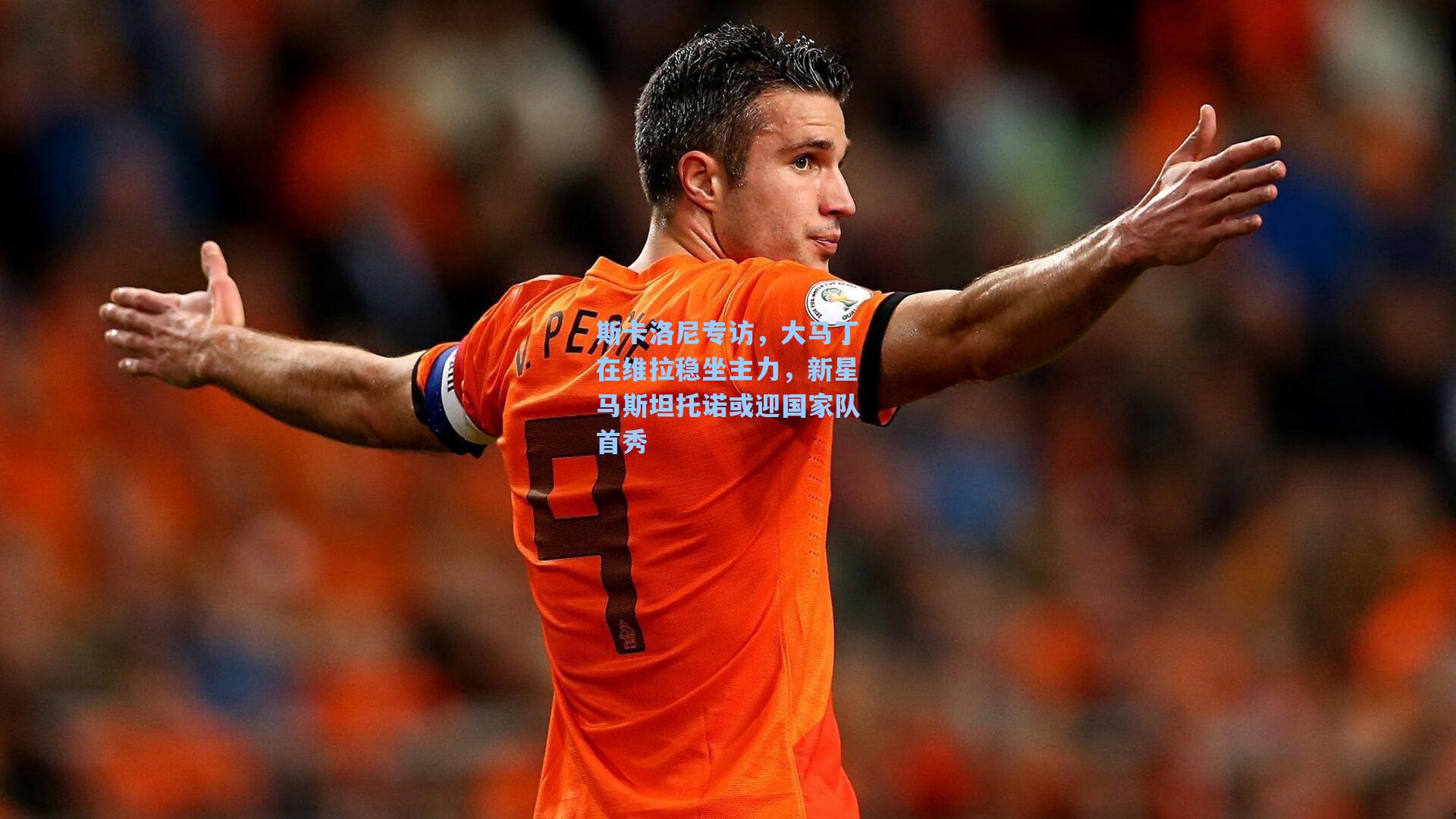 斯卡洛尼专访,大马丁在维拉稳坐主力,新星马斯坦托诺或迎国家队首秀