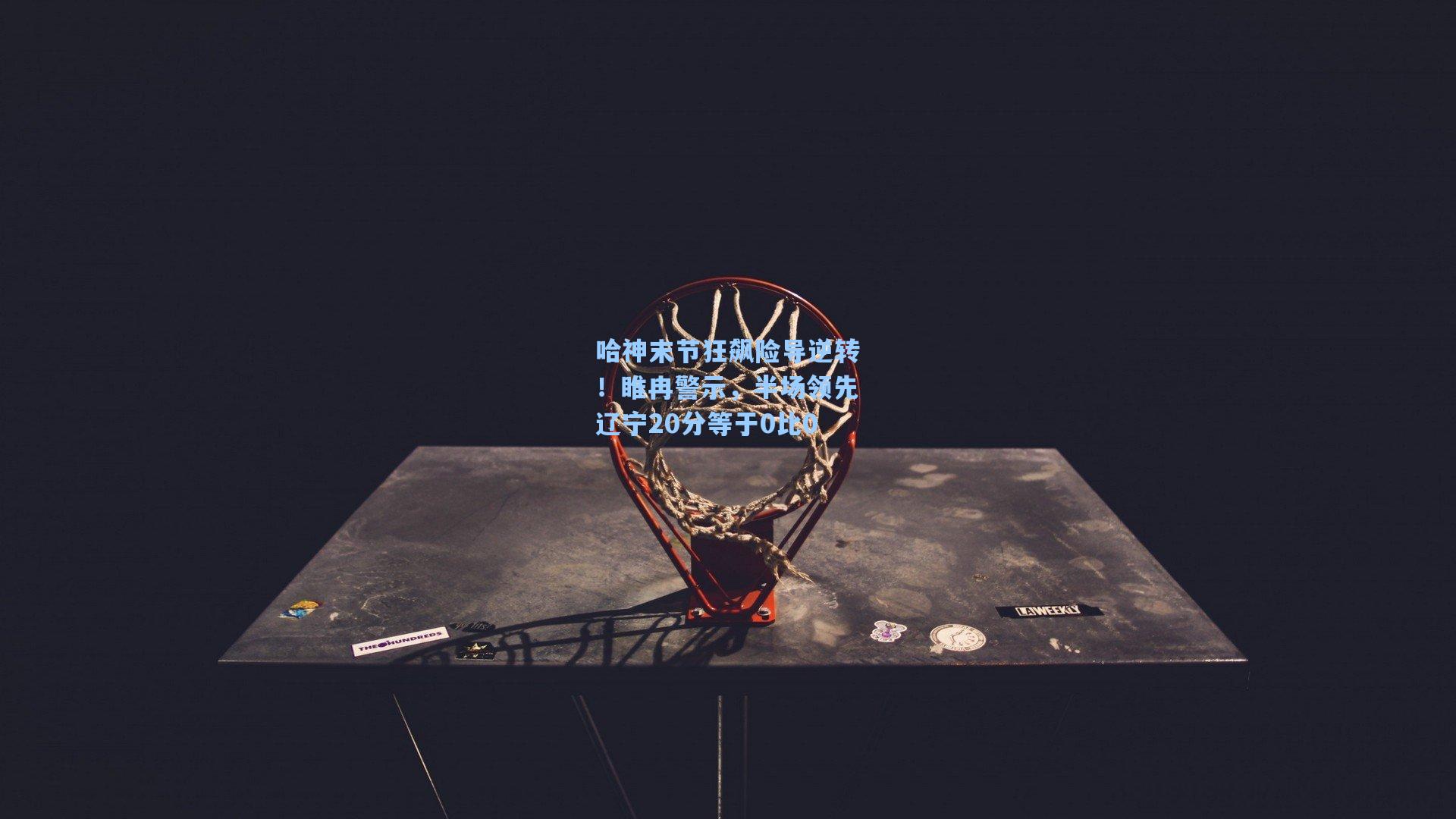 哈神末节狂飙险导逆转！睢冉警示，半场领先辽宁20分等于0比0